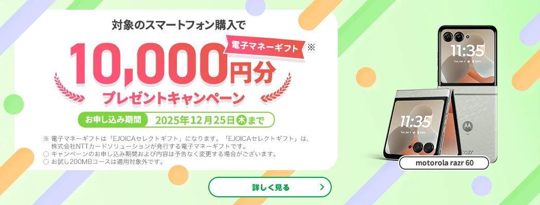 【motorola razr 60】対象のスマートフォン購入で電子マネーギフト※10,000円分プレゼントキャンペーン お申し込み期間:2025年12月25日(木)まで ※電子マネーギフトは「EJOICAセレクトギフト」になります。「EJOICAセレクトギフト」は、株式会社NTTカードソリューションが発行する電子マネーギフトです。