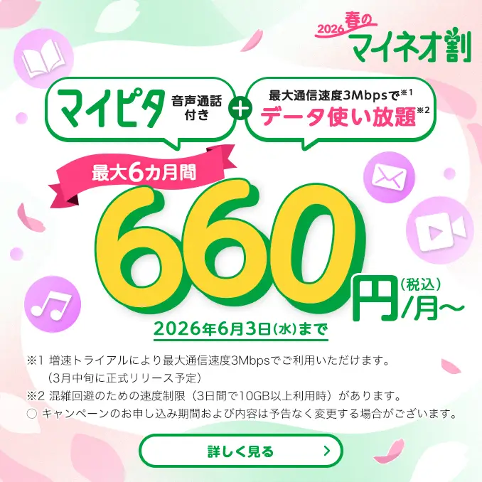 2026春のマイネオ割 マイピタ 音声通話付き+最大通信速度3Mbpsで※1 データ使い放題※2 最大6カ月間 660円/月~(税込) 2026年6月3日(水)まで ※1 増速トライアルにより最大通信速度3Mbpsでご利用いただけます。(3月中旬に正式リリース予定)※2 混雑回避のための速度制限(3日間で10GB以上利用時)があります。