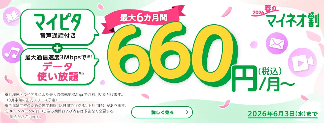 2026春のマイネオ割 マイピタ 音声通話付き+最大通信速度3Mbpsで※1 データ使い放題※2 最大6カ月間 660円/月~(税込) 2026年6月3日(水)まで ※1 増速トライアルにより最大通信速度3Mbpsでご利用いただけます。(3月中旬に正式リリース予定)※2 混雑回避のための速度制限(3日間で10GB以上利用時)があります。