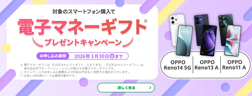 【OPPO Reno14 5G OPPO Reno13 A OPPO Reno11 A】対象のスマートフォン購入で電子マネーギフト※プレゼントキャンペーン お申し込み期間:2026年1月30日(金)まで ※電子マネーギフトは「EJOICAセレクトギフト」になります。「EJOICAセレクトギフト」は、株式会社NTTカードソリューションが発行する電子マネーギフトです。