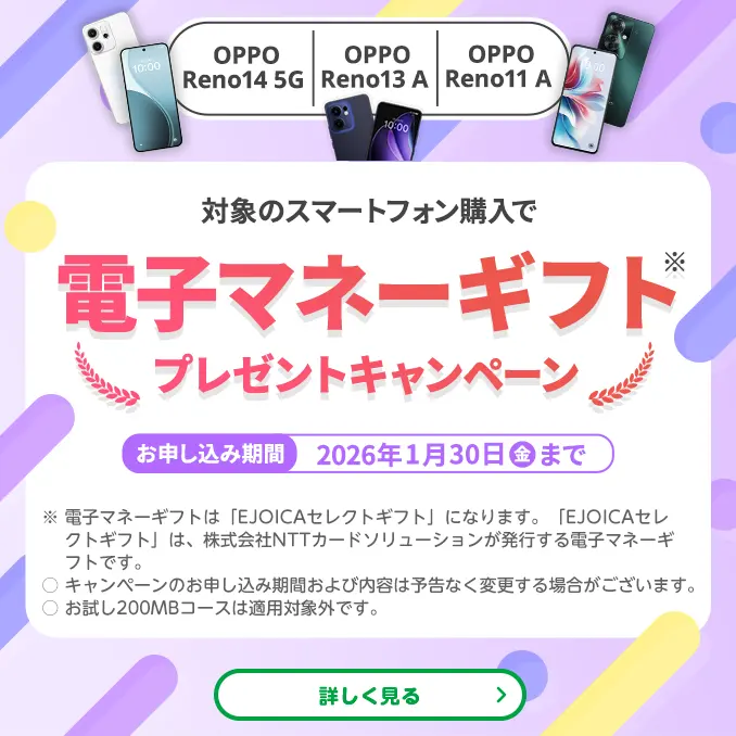 【OPPO Reno14 5G OPPO Reno13 A OPPO Reno11 A】対象のスマートフォン購入で電子マネーギフト※プレゼントキャンペーン お申し込み期間:2026年1月30日(金)まで ※電子マネーギフトは「EJOICAセレクトギフト」になります。「EJOICAセレクトギフト」は、株式会社NTTカードソリューションが発行する電子マネーギフトです。
