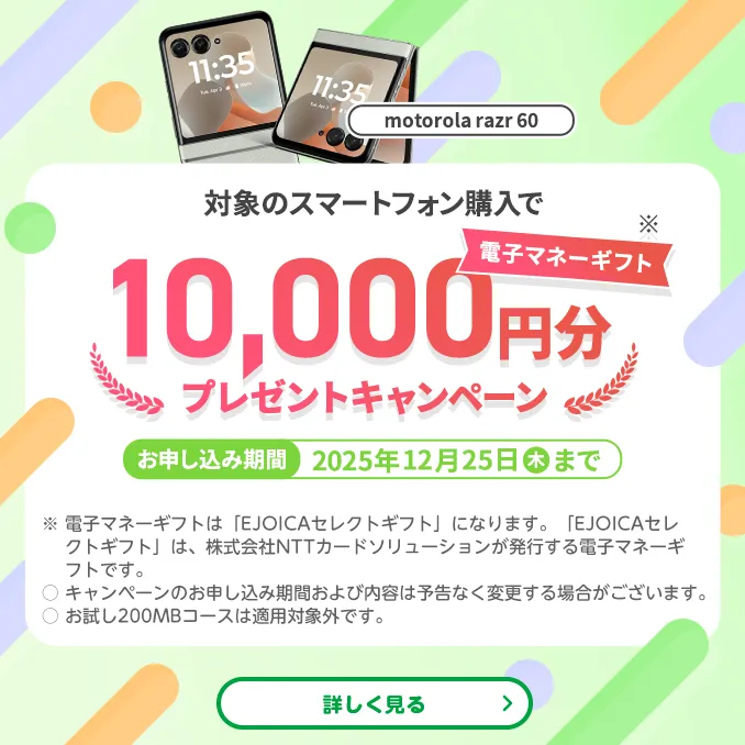 【motorola razr 60】対象のスマートフォン購入で電子マネーギフト※10,000円分プレゼントキャンペーン お申し込み期間:2025年12月25日(木)まで ※電子マネーギフトは「EJOICAセレクトギフト」になります。「EJOICAセレクトギフト」は、株式会社NTTカードソリューションが発行する電子マネーギフトです。